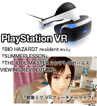 
	 PlayStation VR
	『バイオハザード7　レジデント イービル』
	『サマーレッスン』
	『アイドルマスター シンデレラガールズ VR』
	『初音ミク VRフューチャーライブ』
		…etc